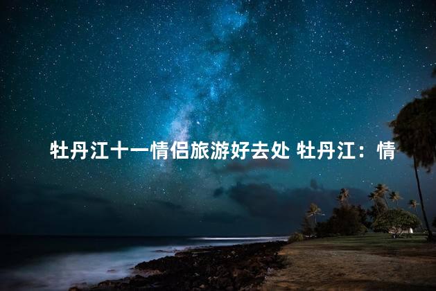 牡丹江十一情侣旅游好去处 牡丹江：情侣旅游的绝佳去处